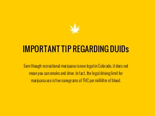 IMPORTANT TIP REGARDING DUIDs

Even though recreational marijuana is now legal in Colorado, it does not
mean you can smoke and drive. In fact, the legal driving limit for
marijuana use is five nanograms of THC per milliliter of blood.
 