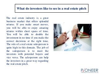 What do investors like to see in a real estate pitch
The real estate industry is a great
business market that offers splendid
returns. If you make smart moves,
you will be able to enjoy amazing
returns within short spans of time.
You will be able to double the
investment in no time if you make the
correct decisions at the right time.
The role of a real estate salesperson is
quite high in this domain. The job of
the salesperson is to meet the
investors with potential buyers and
vice versa. The salesperson can help
the investors in a great way regarding
the real estate pitch.
.
 