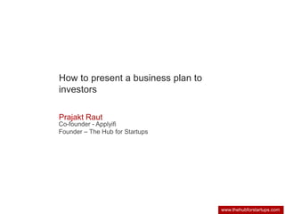 www.thehubforstartups.com 
How to present a business plan to 
investors 
Prajakt Raut 
Co-founder - Applyifi 
Founder – The Hub for Startups 
 