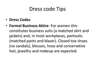 Dress code TipsDress CodesFormal Business Attire- For women this constitutes business suits (a matched skirt and jackets) and, in most workplaces, pantsuits (matched pants and blazer). Closed-toe shoes (no sandals), blouses, hose and conservative hair, jewellry and makeup are expected. 