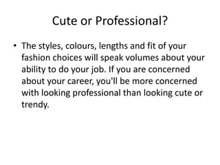 Cute or Professional?The styles, colours, lengths and fit of your fashion choices will speak volumes about your ability to do your job. If you are concerned about your career, you'll be more concerned with looking professional than looking cute or trendy. 