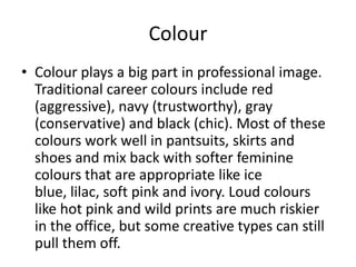 ColourColour plays a big part in professional image. Traditional career colours include red (aggressive), navy (trustworthy), gray (conservative) and black (chic). Most of these colours work well in pantsuits, skirts and shoes and mix back with softer feminine colours that are appropriate like ice blue, lilac, soft pink and ivory. Loud colours like hot pink and wild prints are much riskier in the office, but some creative types can still pull them off. 