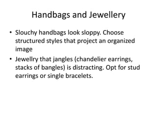 Handbags and JewellerySlouchy handbags look sloppy. Choose structured styles that project an organized imageJewellry that jangles (chandelier earrings, stacks of bangles) is distracting. Opt for stud earrings or single bracelets. 