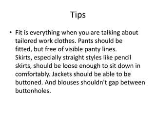 TipsFit is everything when you are talking about tailored work clothes. Pants should be fitted, but free of visible panty lines. Skirts, especially straight styles like pencil skirts, should be loose enough to sit down in comfortably. Jackets should be able to be buttoned. And blouses shouldn't gap between buttonholes. 