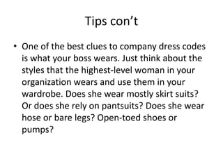 Tips con’tOne of the best clues to company dress codes is what your boss wears. Just think about the styles that the highest-level woman in your organization wears and use them in your wardrobe. Does she wear mostly skirt suits? Or does she rely on pantsuits? Does she wear hose or bare legs? Open-toed shoes or pumps? 
