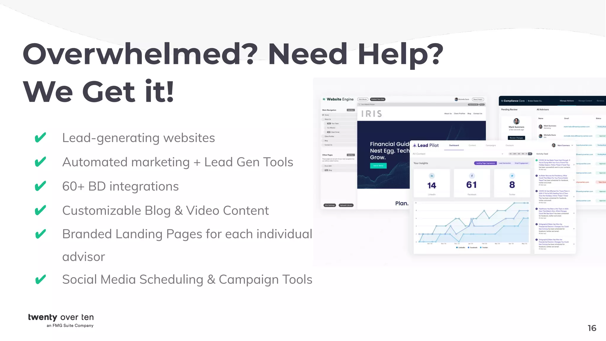 Overwhelmed? Need Help?
We Get it!
✔ Lead-generating websites
✔ Automated marketing + Lead Gen Tools
✔ 60+ BD integrations
✔ Customizable Blog & Video Content
✔ Branded Landing Pages for each individual
advisor
✔ Social Media Scheduling & Campaign Tools
16
 