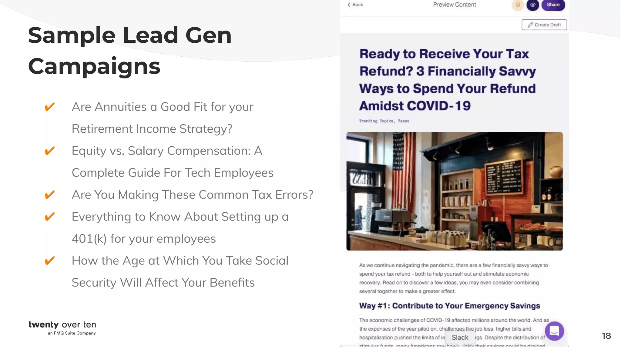 Sample Lead Gen
Campaigns
✔ Are Annuities a Good Fit for your
Retirement Income Strategy?
✔ Equity vs. Salary Compensation: A
Complete Guide For Tech Employees
✔ Are You Making These Common Tax Errors?
✔ Everything to Know About Setting up a
401(k) for your employees
✔ How the Age at Which You Take Social
Security Will Affect Your Beneﬁts
18
 