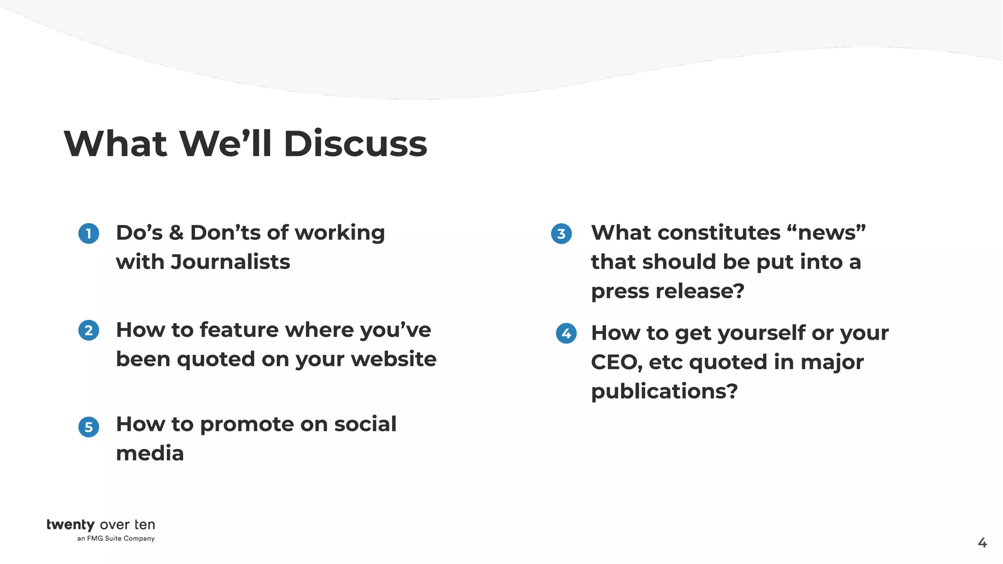 What We’ll Discuss
Do’s & Don’ts of working
with Journalists
How to feature where you’ve
been quoted on your website
1
2
What constitutes “news”
that should be put into a
press release?
3
4
How to get yourself or your
CEO, etc quoted in major
publications?
4
5 How to promote on social
media
 