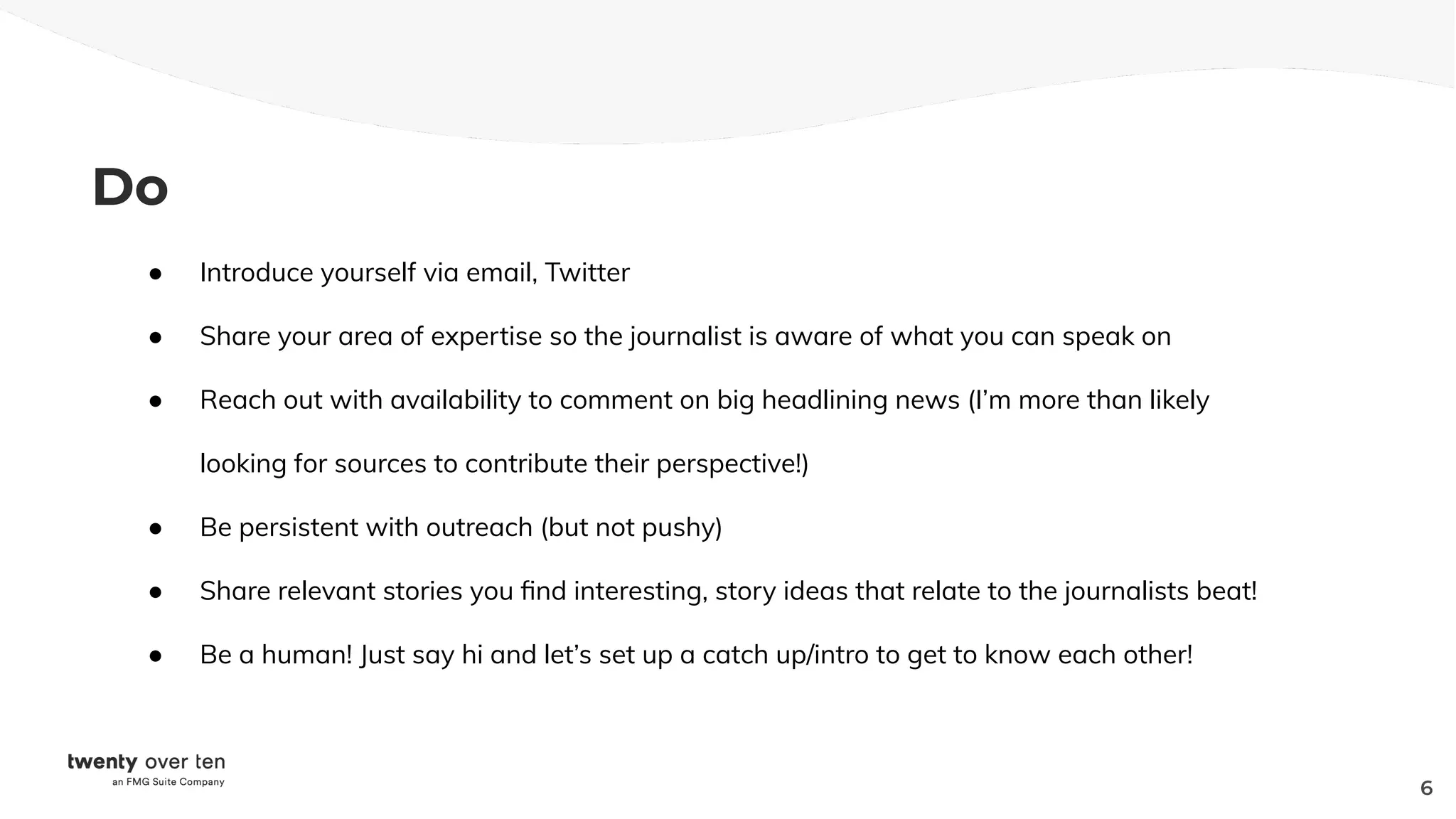 Do
● Introduce yourself via email, Twitter
● Share your area of expertise so the journalist is aware of what you can speak on
● Reach out with availability to comment on big headlining news (I’m more than likely
looking for sources to contribute their perspective!)
● Be persistent with outreach (but not pushy)
● Share relevant stories you ﬁnd interesting, story ideas that relate to the journalists beat!
● Be a human! Just say hi and let’s set up a catch up/intro to get to know each other!
6
 