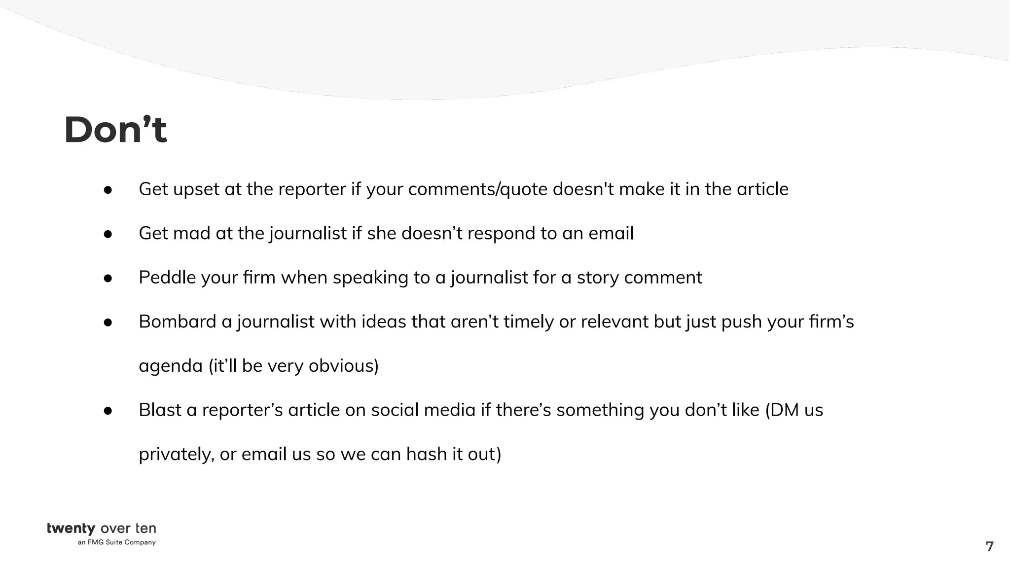 Don’t
● Get upset at the reporter if your comments/quote doesn't make it in the article
● Get mad at the journalist if she doesn’t respond to an email
● Peddle your ﬁrm when speaking to a journalist for a story comment
● Bombard a journalist with ideas that aren’t timely or relevant but just push your ﬁrm’s
agenda (it’ll be very obvious)
● Blast a reporter’s article on social media if there’s something you don’t like (DM us
privately, or email us so we can hash it out)
7
 