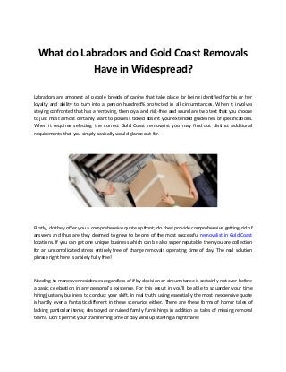 What do Labradors and Gold Coast Removals
Have in Widespread?
Labradors are amongst all people breeds of canine that take place for being identified for his or her
loyalty and ability to turn into a person hundred% protected in all circumstances. When it involves
staying confronted that has a removing, then loyal and risk-free and sound are two text that you choose
to just most almost certainly want to possess ticked absent your extended guidelines of specifications.
When it requires selecting the correct Gold Coast removalist you may find out distinct additional
requirements that you simply basically would glance out for.
Firstly, do they offer you a comprehensive quote upfront; do they provide comprehensive getting rid of
answers and thus are they deemed to grow to be one of the most successful removalist in Gold Coast
locations. If you can get one unique business which can be also super reputable then you are collection
for an uncomplicated stress entirely free of charge removals operating time of day. The real solution
phrase right here is anxiety fully free!
Needing to maneuver residences regardless of if by decision or circumstance is certainly not ever before
a basic celebration in any personal’s existence. For this result in you'll be able to squander your time
hiring just any business to conduct your shift. In real truth, using essentially the most inexpensive quote
is hardly ever a fantastic different in these scenarios either. There are these forms of horror tales of
lacking particular items; destroyed or ruined family furnishings in addition as tales of missing removal
teams. Don’t permit your transferring time of day wind up staying a nightmare!
 