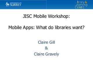 JISC Mobile Workshop:
Mobile Apps: What do libraries want?
Claire Gill
&
Claire Gravely
 