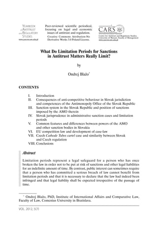 VOL. 2012, 5(7)
What Do Limitation Periods for Sanctions
in Antitrust Matters Really Limit?
by
Ondrej Blažo*
CONTENTS
I. Introduction
II. Consequences of anti-competitive behaviour in Slovak jurisdiction
and competences of the Antimonopoly Office of the Slovak Republic
III. Sanction system in the Slovak Republic and position of sanctions
imposed by the AMO therein
IV. Slovak jurisprudence in administrative sanction cases and limitation
periods
V. Common features and differences between powers of the AMO
and other sanction bodies in Slovakia
VI. EU competition law and development of case-law
VII. Czech Cathode Tubes cartel case and similarity between Slovak
and Czech regulation
VIII. Conclusions
Abstract
Limitation periods represent a legal safeguard for a person who has once
broken the law in order not to be put at risk of sanctions and other legal liabilities
for an indefinite amount of time. By contrast, public interest can sometimes require
that a person who has committed a serious breach of law cannot benefit from
limitation periods and that it is necessary to declare that the law had indeed been
infringed and that legal liability shall be expected irrespective of the passage of
time.
* Ondrej Blažo, PhD, Institute of International Affairs and Comparative Law,
Faculty of Law, Comenius University in Bratislava.
YEARBOOK
of ANTITRUST
and REGULATORY
STUDIES
www.yars.wz.uw.edu.pl
Centre for Antitrust and Regulatory Studies,
University of Warsaw, Faculty of Management
www.cars.wz.uw.edu.pl
Peer-reviewed scientific periodical,
focusing on legal and economic
issues of antitrust and regulation.
Creative Commons Attribution-No
Derivative Works 3.0 Poland License.
 