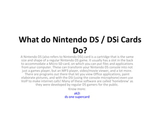 What do Nintendo DS / DSi Cards Do? A Nintendo DS (also refers to Nintendo DSi) card is a cartridge that is the same size and shape of a regular Nintendo DS game. It usually has a slot in the back to accommodate a Micro-SD card, on which you can put files and applications from your computer. These can transform your Nintendo DS console into not just a games player, but an MP3 player, video/movie viewer, and a lot more. There are programs out there that let you view Office applications, paint elaborate pictures, and with the DSi (using the console microphone) even use VoIP to make internet calls! Many of these software are called ‘homebrew’ as they were developed by regular DS gamers for the public. Know more: ak2i ds one supercard 