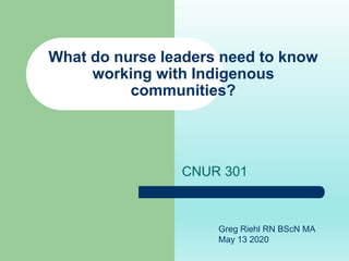 What do nurse leaders need to know
working with Indigenous
communities?
CNUR 301
Greg Riehl RN BScN MA
May 13 2020
 