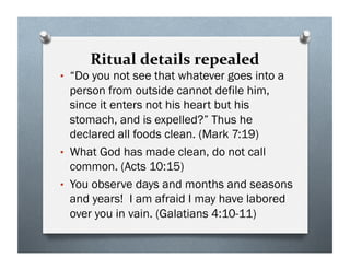 Ritual details repealed
• “Do you not see that whatever goes into a
person from outside cannot defile him,
since it enters not his heart but his
stomach, and is expelled?” Thus he
declared all foods clean. (Mark 7:19)
• What God has made clean, do not call
common. (Acts 10:15)
• You observe days and months and seasons
and years! I am afraid I may have labored
over you in vain. (Galatians 4:10-11)
 