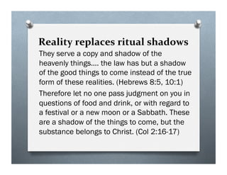 Reality replaces ritual shadows
They serve a copy and shadow of the
heavenly things…. the law has but a shadow
of the good things to come instead of the true
form of these realities. (Hebrews 8:5, 10:1)
Therefore let no one pass judgment on you in
questions of food and drink, or with regard to
a festival or a new moon or a Sabbath. These
are a shadow of the things to come, but the
substance belongs to Christ. (Col 2:16-17)
 