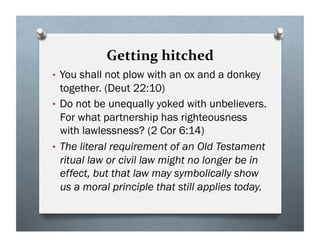Getting hitched
• You shall not plow with an ox and a donkey
together. (Deut 22:10)
• Do not be unequally yoked with unbelievers.
For what partnership has righteousness
with lawlessness? (2 Cor 6:14)
• The literal requirement of an Old Testament
ritual law or civil law might no longer be in
effect, but that law may symbolically show
us a moral principle that still applies today.
 