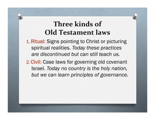 Three kinds of
Old Testament laws
1. Ritual: Signs pointing to Christ or picturing
spiritual realities. Today these practices
are discontinued but can still teach us.
2. Civil: Case laws for governing old covenant
Israel. Today no country is the holy nation,
but we can learn principles of governance.
 