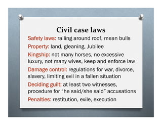Civil case laws
Safety laws: railing around roof, mean bulls
Property: land, gleaning, Jubilee
Kingship: not many horses, no excessive
luxury, not many wives, keep and enforce law
Damage control: regulations for war, divorce,
slavery, limiting evil in a fallen situation
Deciding guilt: at least two witnesses,
procedure for “he said/she said” accusations
Penalties: restitution, exile, execution
 