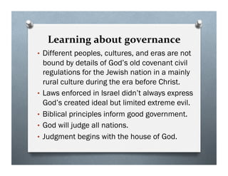 Learning about governance
• Different peoples, cultures, and eras are not
bound by details of God’s old covenant civil
regulations for the Jewish nation in a mainly
rural culture during the era before Christ.
• Laws enforced in Israel didn’t always express
God’s created ideal but limited extreme evil.
• Biblical principles inform good government.
• God will judge all nations.
• Judgment begins with the house of God.
 