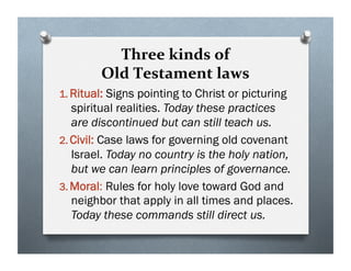 Three kinds of
Old Testament laws
1. Ritual: Signs pointing to Christ or picturing
spiritual realities. Today these practices
are discontinued but can still teach us.
2. Civil: Case laws for governing old covenant
Israel. Today no country is the holy nation,
but we can learn principles of governance.
3. Moral: Rules for holy love toward God and
neighbor that apply in all times and places.
Today these commands still direct us.
 