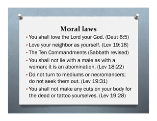 Moral laws
•You shall love the Lord your God. (Deut 6:5)
•Love your neighbor as yourself. (Lev 19:18)
•The Ten Commandments (Sabbath revised)
•You shall not lie with a male as with a
woman; it is an abomination. (Lev 18:22)
•Do not turn to mediums or necromancers;
do not seek them out. (Lev 19:31)
•You shall not make any cuts on your body for
the dead or tattoo yourselves. (Lev 19:28)
 