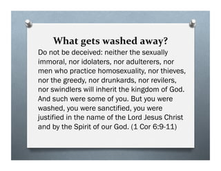 What gets washed away?
Do not be deceived: neither the sexually
immoral, nor idolaters, nor adulterers, nor
men who practice homosexuality, nor thieves,
nor the greedy, nor drunkards, nor revilers,
nor swindlers will inherit the kingdom of God.
And such were some of you. But you were
washed, you were sanctified, you were
justified in the name of the Lord Jesus Christ
and by the Spirit of our God. (1 Cor 6:9-11)
 