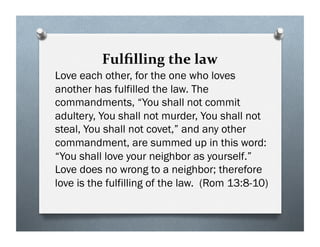 Fulﬁlling the law
Love each other, for the one who loves
another has fulfilled the law. The
commandments, “You shall not commit
adultery, You shall not murder, You shall not
steal, You shall not covet,” and any other
commandment, are summed up in this word:
“You shall love your neighbor as yourself.”
Love does no wrong to a neighbor; therefore
love is the fulfilling of the law. (Rom 13:8-10)
 