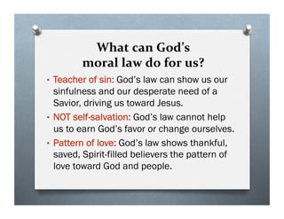 What can God’s
moral law do for us?
• Teacher of sin: God’s law can show us our
sinfulness and our desperate need of a
Savior, driving us toward Jesus.
• NOT self-salvation: God’s law cannot help
us to earn God’s favor or change ourselves.
• Pattern of love: God’s law shows thankful,
saved, Spirit-filled believers the pattern of
love toward God and people.
 