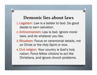 Demonic lies about laws
1. Legalism: Law is a ladder to God. Do good
deeds to earn salvation.
2. Antinomianism: Law is bad. Ignore moral
laws, and do whatever you like.
3. Ritualism: Focus on ceremonial details, not
on Christ or the Holy Spirit or love.
4. Civil religion: Your country is God’s holy
nation. Force fellow citizens to act like
Christians, and ignore church problems.
 