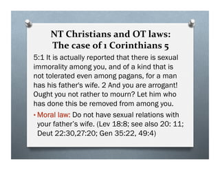 NT Christians and OT laws:
The case of 1 Corinthians 5
5:1 It is actually reported that there is sexual
immorality among you, and of a kind that is
not tolerated even among pagans, for a man
has his father's wife. 2 And you are arrogant!
Ought you not rather to mourn? Let him who
has done this be removed from among you.
• Moral law: Do not have sexual relations with
your father’s wife. (Lev 18:8; see also 20: 11;
Deut 22:30,27:20; Gen 35:22, 49:4)
 