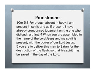 Punishment
1Cor 5:3 For though absent in body, I am
present in spirit; and as if present, I have
already pronounced judgment on the one who
did such a thing. 4 When you are assembled in
the name of the Lord Jesus and my spirit is
present, with the power of our Lord Jesus,
5 you are to deliver this man to Satan for the
destruction of the flesh, so that his spirit may
be saved in the day of the Lord.
 