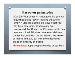Passover principles
1Cor 5:6 Your boasting is not good. Do you not
know that a little leaven leavens the whole
lump? 7 Cleanse out the old leaven that you
may be a new lump, as you really are
unleavened. For Christ, our Passover lamb, has
been sacrificed. 8 Let us therefore celebrate
the festival, not with the old leaven, the leaven
of malice and evil, but with the unleavened
bread of sincerity and truth.
• Ritual laws: apply deeper realities of symbols
 