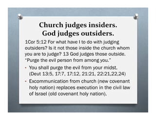 Church judges insiders.
God judges outsiders.
1Cor 5:12 For what have I to do with judging
outsiders? Is it not those inside the church whom
you are to judge? 13 God judges those outside.
“Purge the evil person from among you.”
• You shall purge the evil from your midst.
(Deut 13:5, 17:7, 17:12, 21:21, 22:21,22,24)
• Excommunication from church (new covenant
holy nation) replaces execution in the civil law
of Israel (old covenant holy nation).
 
