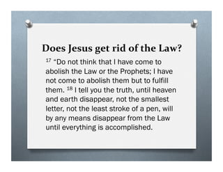 Does Jesus get rid of the Law?
17 “Do not think that I have come to
abolish the Law or the Prophets; I have
not come to abolish them but to fulfill
them. 18 I tell you the truth, until heaven
and earth disappear, not the smallest
letter, not the least stroke of a pen, will
by any means disappear from the Law
until everything is accomplished.
 