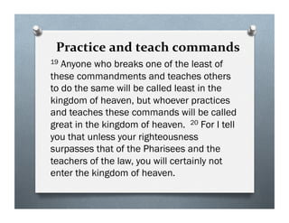Practice and teach commands
19 Anyone who breaks one of the least of
these commandments and teaches others
to do the same will be called least in the
kingdom of heaven, but whoever practices
and teaches these commands will be called
great in the kingdom of heaven. 20 For I tell
you that unless your righteousness
surpasses that of the Pharisees and the
teachers of the law, you will certainly not
enter the kingdom of heaven.
 
