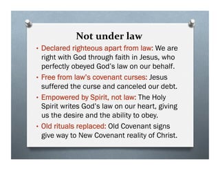 Not under law
• Declared righteous apart from law: We are
right with God through faith in Jesus, who
perfectly obeyed God’s law on our behalf.
• Free from law’s covenant curses: Jesus
suffered the curse and canceled our debt.
• Empowered by Spirit, not law: The Holy
Spirit writes God’s law on our heart, giving
us the desire and the ability to obey.
• Old rituals replaced: Old Covenant signs
give way to New Covenant reality of Christ.
 