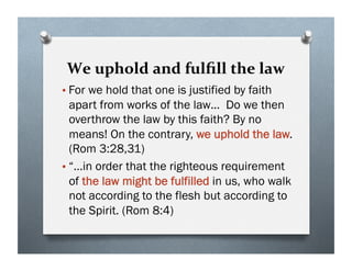 We uphold and fulﬁll the law
•For we hold that one is justified by faith
apart from works of the law… Do we then
overthrow the law by this faith? By no
means! On the contrary, we uphold the law.
(Rom 3:28,31)
•“…in order that the righteous requirement
of the law might be fulfilled in us, who walk
not according to the flesh but according to
the Spirit. (Rom 8:4)
 