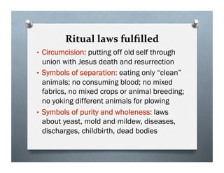 Ritual laws fulﬁlled
• Circumcision: putting off old self through
union with Jesus death and resurrection
• Symbols of separation: eating only “clean”
animals; no consuming blood; no mixed
fabrics, no mixed crops or animal breeding;
no yoking different animals for plowing
• Symbols of purity and wholeness: laws
about yeast, mold and mildew, diseases,
discharges, childbirth, dead bodies
 