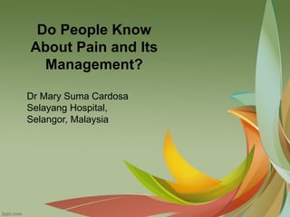 Do People Know
About Pain and Its
Management?
Dr Mary Suma Cardosa
Selayang Hospital,
Selangor, Malaysia
 