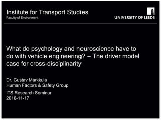 Institute for Transport Studies
Faculty of Environment
What do psychology and neuroscience have to
do with vehicle engineering? – The driver model
case for cross-disciplinarity
Dr. Gustav Markkula
Human Factors & Safety Group
ITS Research Seminar
2016-11-17
 
