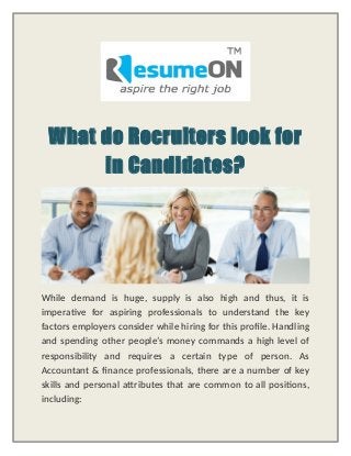 What do Recruiters look for
in Candidates?
While demand is huge, supply is also high and thus, it is
imperative for aspiring professionals to understand the key
factors employers consider while hiring for this profile. Handling
and spending other people’s money commands a high level of
responsibility and requires a certain type of person. As
Accountant & finance professionals, there are a number of key
skills and personal attributes that are common to all positions,
including:
 