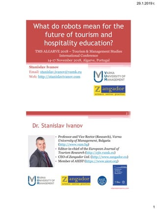 29.1.2019 г.
1
What do robots mean for the
future of tourism and
hospitality education?
Stanislav Ivanov
Email: stanislav.ivanov@vumk.eu
Web: http://stanislavivanov.com
TMS ALGARVE 2018 – Tourism & Management Studies
International Conference
14-17 November 2018, Algarve, Portugal
stanislavivanov.com
Dr. Stanislav Ivanov
2
• Professor and Vice Rector (Research), Varna
University of Management, Bulgaria
(http://www.vum.bg)
• Editor-in-chief of the European Journal of
Tourism Research (http://ejtr.vumk.eu)
• CEO of Zangador Ltd. (http://www.zangador.eu)
• Member of AIEST (https://www.aiest.org)
 
