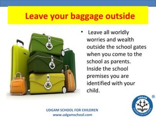 UDGAM SCHOOL FOR CHILDREN
www.udgamschool.com
  Leave your baggage outside
•  Leave all worldly 
worries and wealth 
outside the school gates 
when you come to the 
school as parents. 
Inside the school 
premises you are 
identified with your 
child.
 