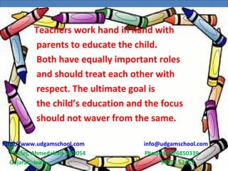 UDGAM SCHOOL FOR CHILDREN
www.udgamschool.com
UDGAM SCHOOL FOR CHILDREN
              Teachers work hand in hand with
parents to educate the child.
Both have equally important roles
and should treat each other with
respect. The ultimate goal is
the child’s education and the focus
should not waver from the same.
http://www.udgamschool.com info@udgamschool.com
Thaltej, Ahmedabad-380 054 Phone:07926850339
Gujarat , India 99251 53153
 