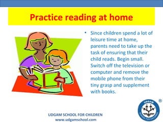 UDGAM SCHOOL FOR CHILDREN
www.udgamschool.com
Practice reading at home
• Since children spend a lot of
leisure time at home,
parents need to take up the
task of ensuring that their
child reads. Begin small.
Switch off the television or
computer and remove the
mobile phone from their
tiny grasp and supplement
with books.
 