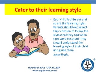 UDGAM SCHOOL FOR CHILDREN
www.udgamschool.com
Cater to their learning style
• Each child is different and
so are the learning styles.
Parents should not expect
their children to follow the
styles that they had when
they were in school. They
should understand the
learning style of their child
and guide them
accordingly.
 