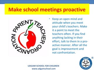 UDGAM SCHOOL FOR CHILDREN
www.udgamschool.com
Make school meetings proactive
• Keep an open mind and
attitude when you meet
your child’s teachers. Make
it a point to meet the
teachers often. If you find
anything lacking in their
effort, talk to them in a pro-
active manner. After all the
goal is improvement and
not confrontation.
 