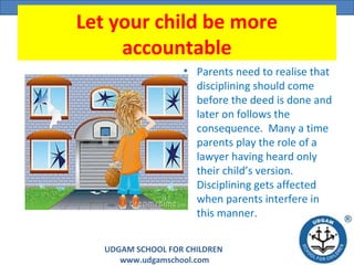 UDGAM SCHOOL FOR CHILDREN
www.udgamschool.com
Let your child be more
accountable
• Parents need to realise that
disciplining should come
before the deed is done and
later on follows the
consequence. Many a time
parents play the role of a
lawyer having heard only
their child’s version.
Disciplining gets affected
when parents interfere in
this manner.
 
